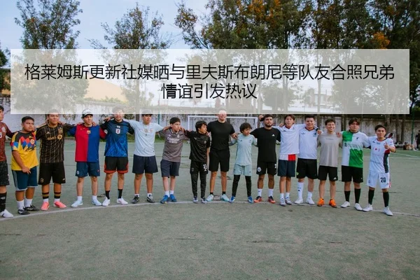 格莱姆斯更新社媒晒与里夫斯布朗尼等队友合照兄弟情谊引发热议 | Kaiyuansports